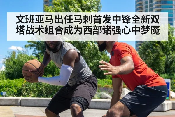 文班亚马出任马刺首发中锋全新双塔战术组合成为西部诸强心中梦魇