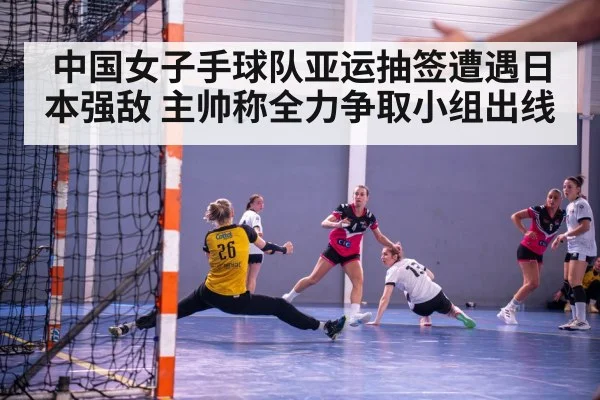 中国女子手球队亚运抽签遭遇日本强敌 主帅称全力争取小组出线